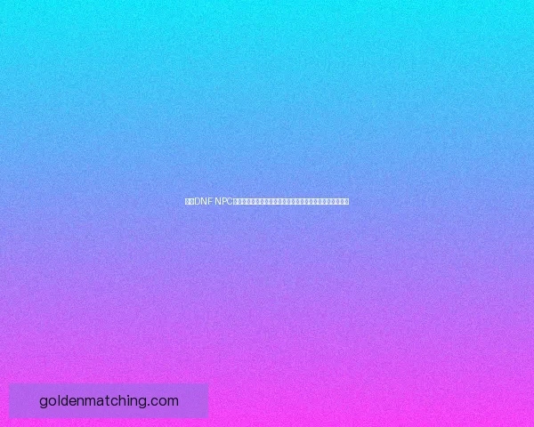 基于DNF NPC角色设定与剧情分析探讨游戏世界中的人物塑造与故事发展